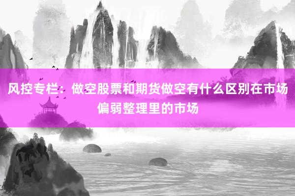 风控专栏：做空股票和期货做空有什么区别在市场偏弱整理里的市场
