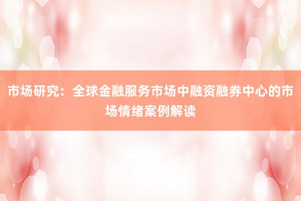 市场研究:全球金融服务市场中融资融券中心的市场情绪案例解读
