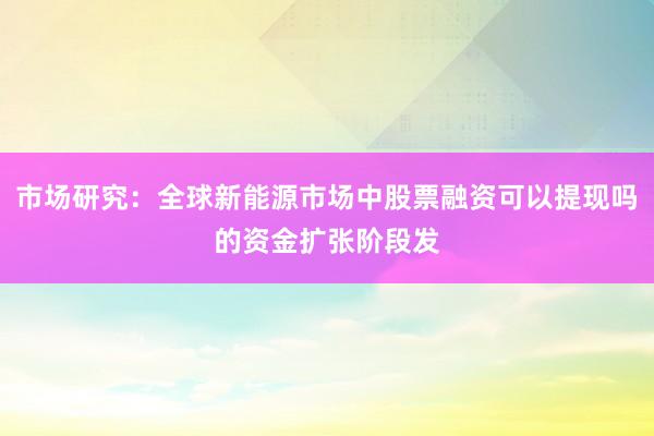 市场研究：全球新能源市场中股票融资可以提现吗的资金扩张阶段发