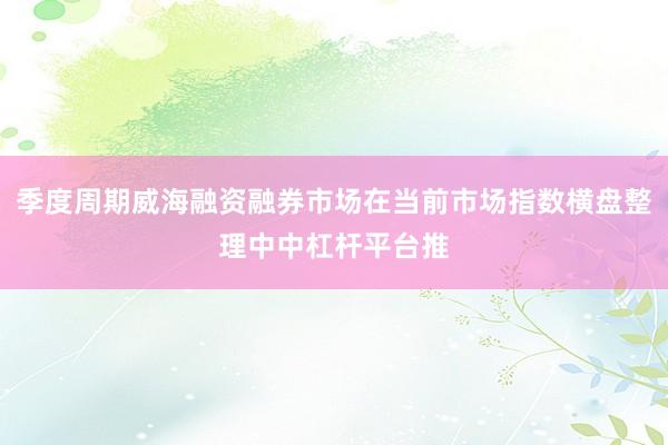 季度周期威海融资融券市场在当前市场指数横盘整理中中杠杆平台推