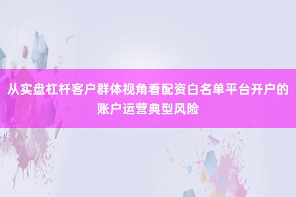 从实盘杠杆客户群体视角看配资白名单平台开户的账户运营典型风险