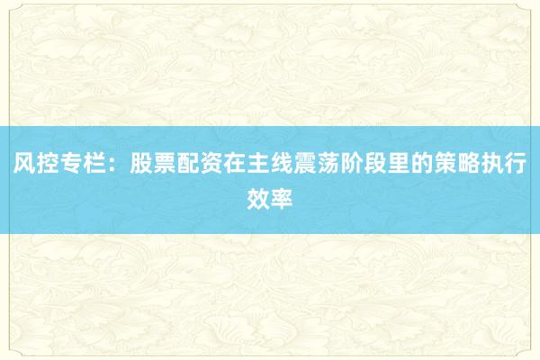 风控专栏:股票配资在主线震荡阶段里的策略执行效率