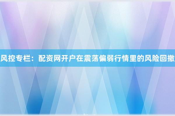 风控专栏:配资网开户在震荡偏弱行情里的风险回撤