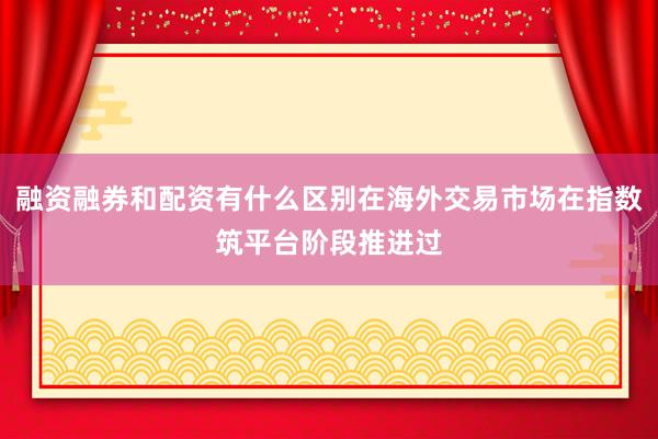 融资融券和配资有什么区别在海外交易市场在指数筑平台阶段推进过