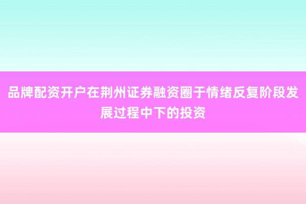 品牌配资开户在荆州证券融资圈于情绪反复阶段发展过程中下的投资