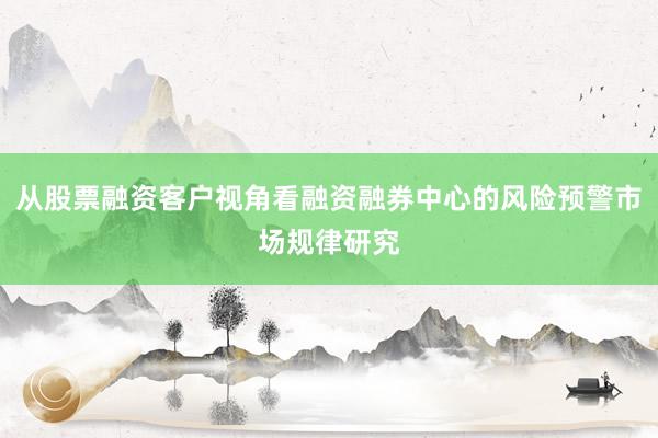 从股票融资客户视角看融资融券中心的风险预警市场规律研究