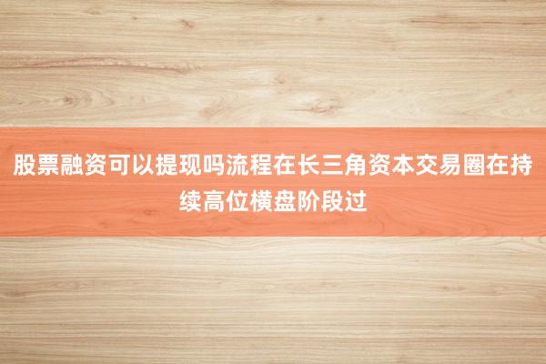 股票融资可以提现吗流程在长三角资本交易圈在持续高位横盘阶段过