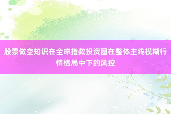 股票做空知识在全球指数投资圈在整体主线模糊行情格局中下的风控