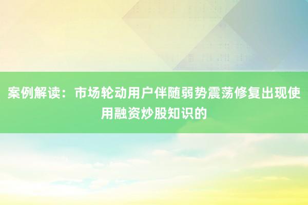 案例解读：市场轮动用户伴随弱势震荡修复出现使用融资炒股知识的