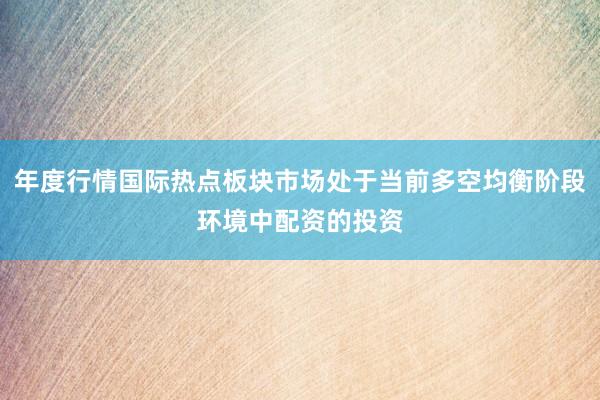 年度行情国际热点板块市场处于当前多空均衡阶段环境中配资的投资