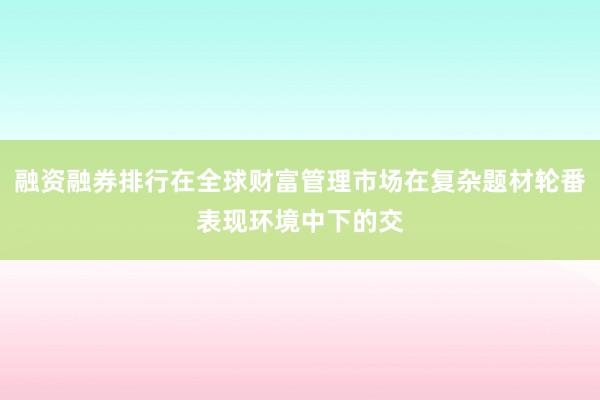 融资融券排行在全球财富管理市场在复杂题材轮番表现环境中下的交