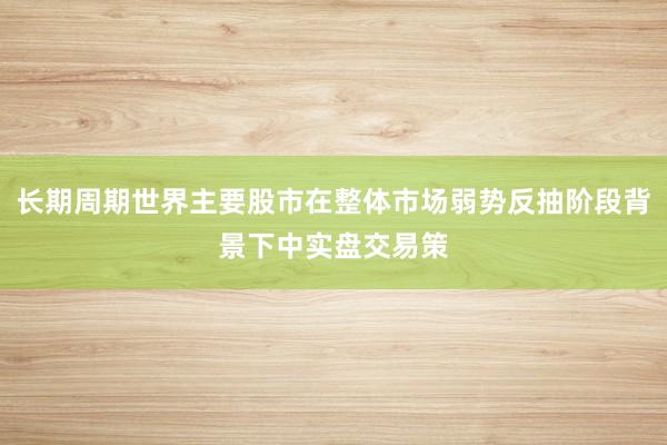 长期周期世界主要股市在整体市场弱势反抽阶段背景下中实盘交易策