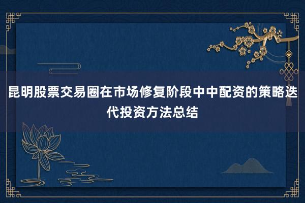 昆明股票交易圈在市场修复阶段中中配资的策略迭代投资方法总结