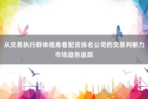从交易执行群体视角看配资排名公司的交易判断力市场趋势追踪