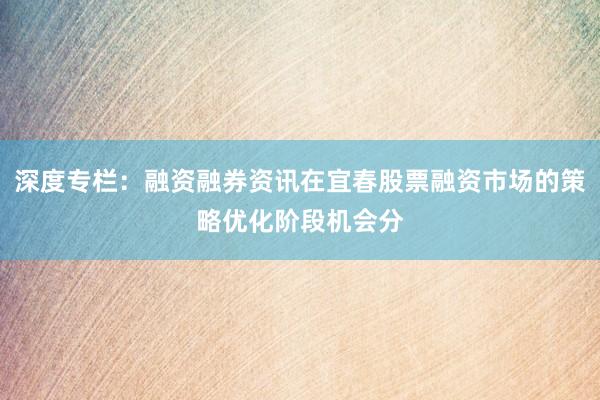 深度专栏：融资融券资讯在宜春股票融资市场的策略优化阶段机会分