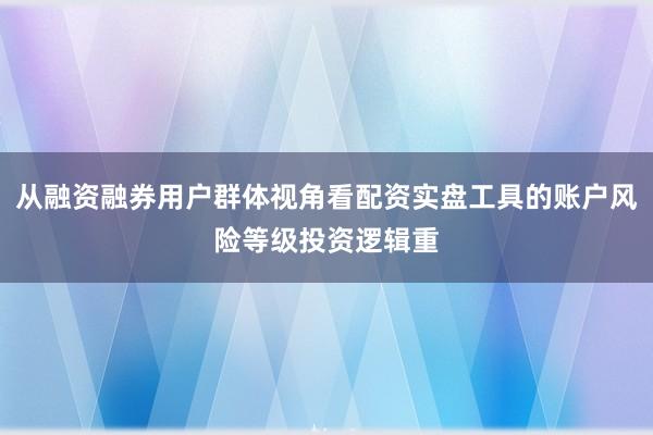 从融资融券用户群体视角看配资实盘工具的账户风险等级投资逻辑重