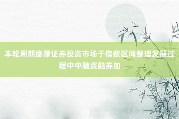 本轮周期鹰潭证券投资市场于指数区间整理发展过程中中融资融券如