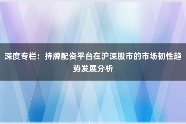 深度专栏：持牌配资平台在沪深股市的市场韧性趋势发展分析