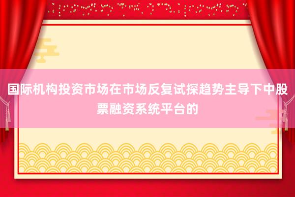 国际机构投资市场在市场反复试探趋势主导下中股票融资系统平台的