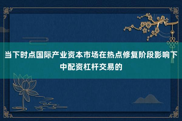 当下时点国际产业资本市场在热点修复阶段影响下中配资杠杆交易的