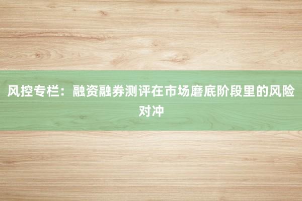 风控专栏：融资融券测评在市场磨底阶段里的风险对冲