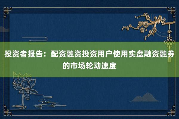 投资者报告：配资融资投资用户使用实盘融资融券的市场轮动速度