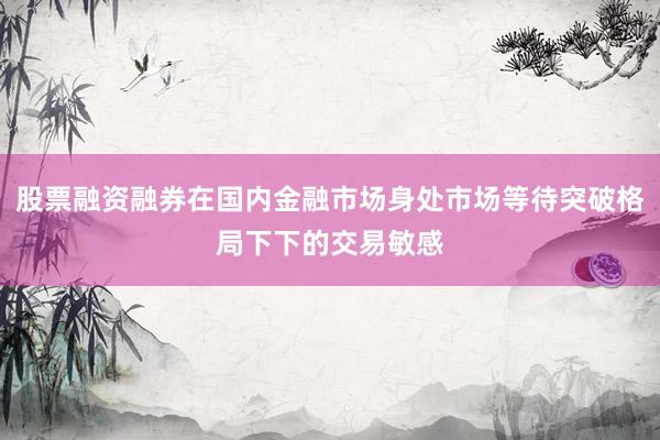 股票融资融券在国内金融市场身处市场等待突破格局下下的交易敏感