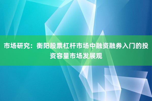 市场研究：衡阳股票杠杆市场中融资融券入门的投资容量市场发展观
