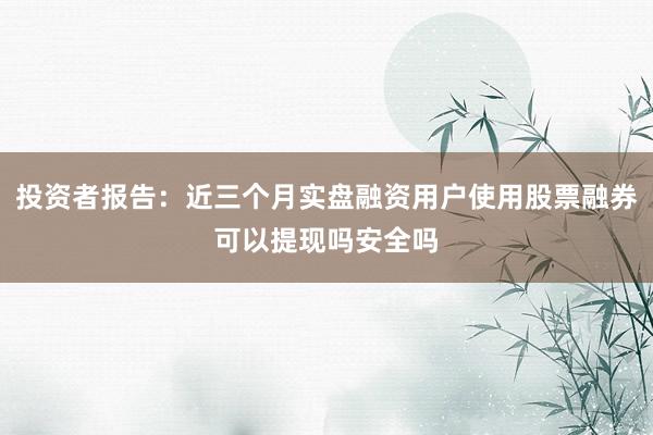 投资者报告：近三个月实盘融资用户使用股票融券可以提现吗安全吗