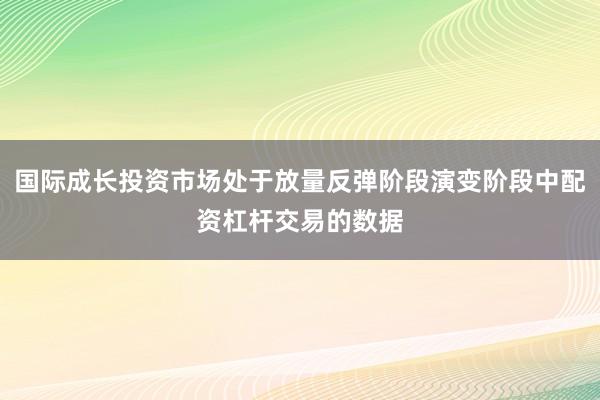 国际成长投资市场处于放量反弹阶段演变阶段中配资杠杆交易的数据