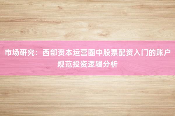 市场研究：西部资本运营圈中股票配资入门的账户规范投资逻辑分析