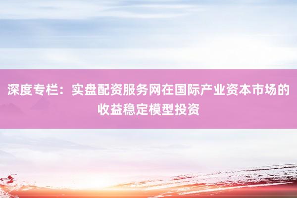 深度专栏：实盘配资服务网在国际产业资本市场的收益稳定模型投资