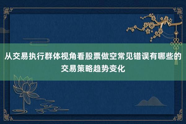 从交易执行群体视角看股票做空常见错误有哪些的交易策略趋势变化