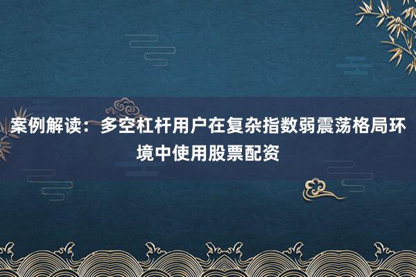 案例解读：多空杠杆用户在复杂指数弱震荡格局环境中使用股票配资