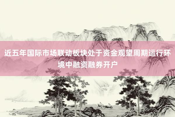 近五年国际市场联动板块处于资金观望周期运行环境中融资融券开户