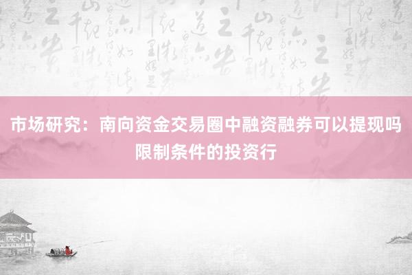 市场研究：南向资金交易圈中融资融券可以提现吗限制条件的投资行