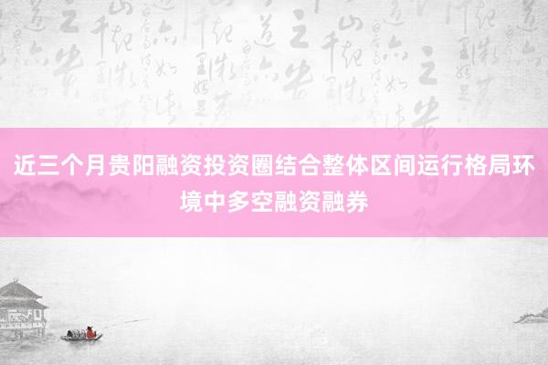 近三个月贵阳融资投资圈结合整体区间运行格局环境中多空融资融券