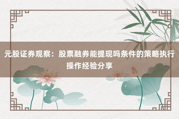 元股证券观察：股票融券能提现吗条件的策略执行操作经验分享