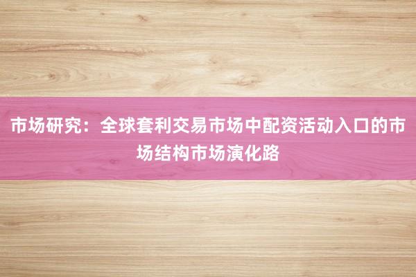 市场研究：全球套利交易市场中配资活动入口的市场结构市场演化路