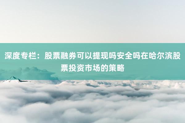 深度专栏：股票融券可以提现吗安全吗在哈尔滨股票投资市场的策略