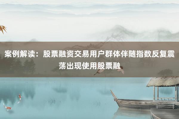 案例解读：股票融资交易用户群体伴随指数反复震荡出现使用股票融