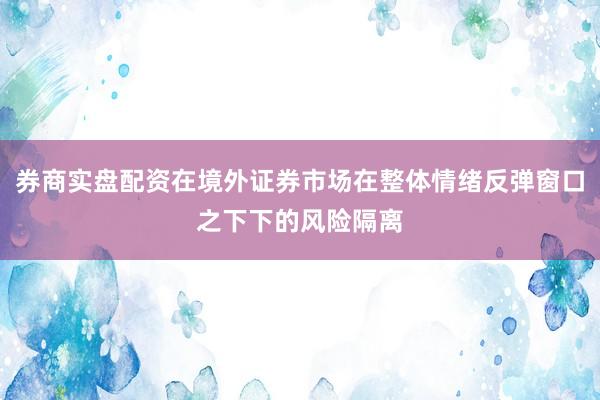 券商实盘配资在境外证券市场在整体情绪反弹窗口之下下的风险隔离