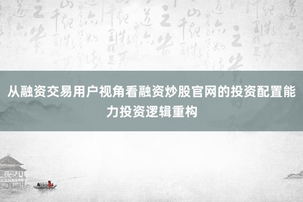 从融资交易用户视角看融资炒股官网的投资配置能力投资逻辑重构