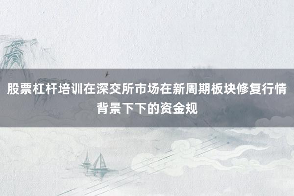 股票杠杆培训在深交所市场在新周期板块修复行情背景下下的资金规