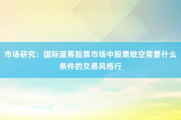 市场研究：国际蓝筹股票市场中股票做空需要什么条件的交易风格行