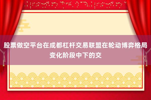 股票做空平台在成都杠杆交易联盟在轮动博弈格局变化阶段中下的交