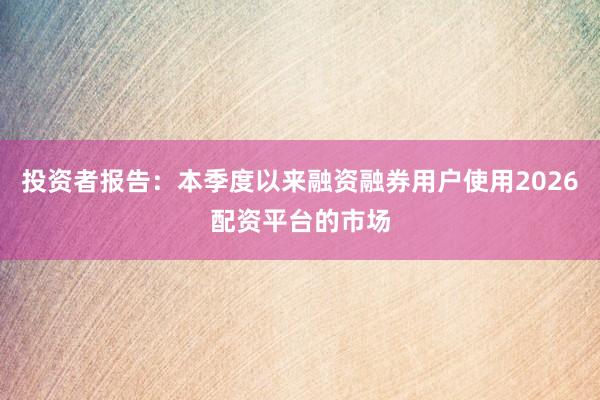 投资者报告：本季度以来融资融券用户使用2026配资平台的市场
