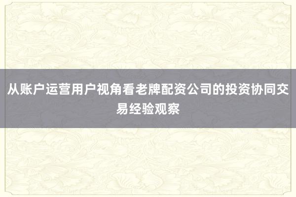 从账户运营用户视角看老牌配资公司的投资协同交易经验观察