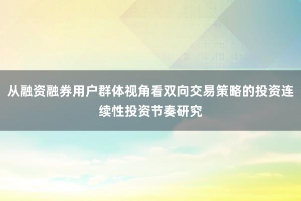 从融资融券用户群体视角看双向交易策略的投资连续性投资节奏研究