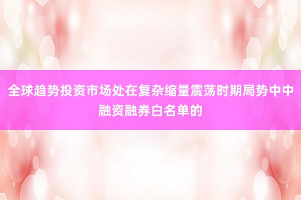 全球趋势投资市场处在复杂缩量震荡时期局势中中融资融券白名单的